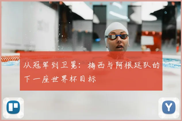 从冠军到卫冕:梅西与阿根廷队的下一座世界杯目标