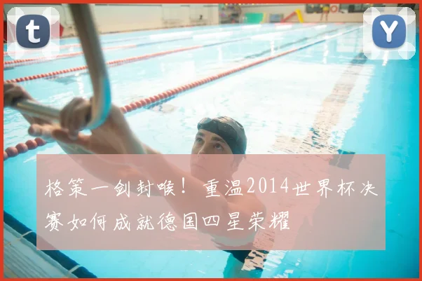 格策一剑封喉!重温2014世界杯决赛如何成就德国四星荣耀