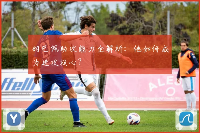 姆巴佩助攻能力全解析:他如何成为进攻核心?