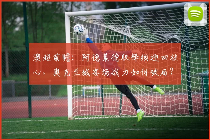 澳超前瞻：阿德莱德联锋线迎回核心，奥克兰城客场战力如何破局？