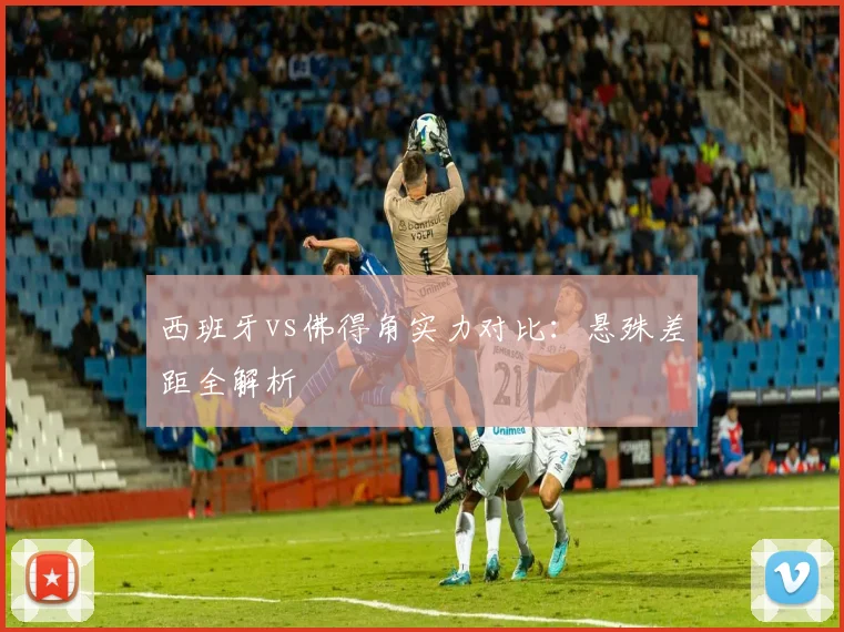 西班牙vs佛得角实力对比:悬殊差距全解析