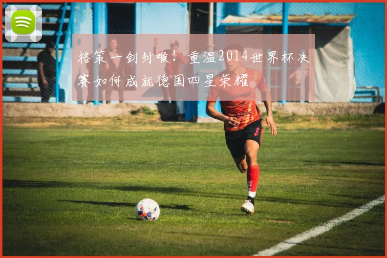 格策一剑封喉！重温2014世界杯决赛如何成就德国四星荣耀