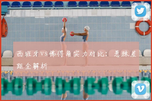 西班牙vs佛得角实力对比:悬殊差距全解析