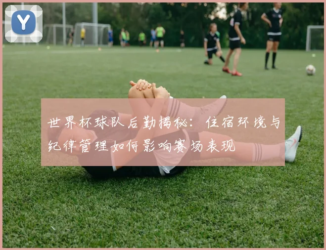 世界杯球队后勤揭秘:住宿环境与纪律管理如何影响赛场表现