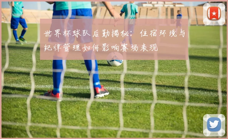 世界杯球队后勤揭秘：住宿环境与纪律管理如何影响赛场表现