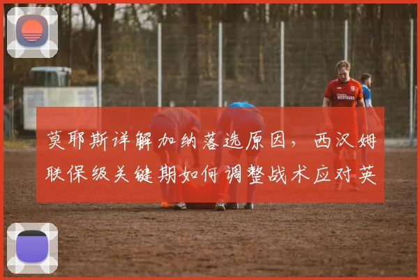 莫耶斯详解加纳落选原因,西汉姆联保级关键期如何调整战术应对英超挑战