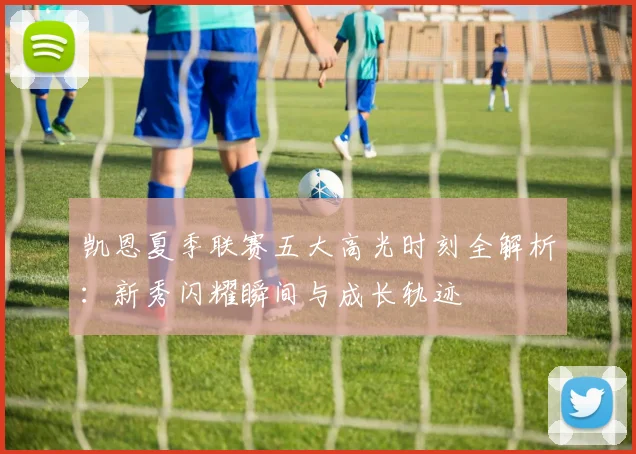 凯恩夏季联赛五大高光时刻全解析：新秀闪耀瞬间与成长轨迹