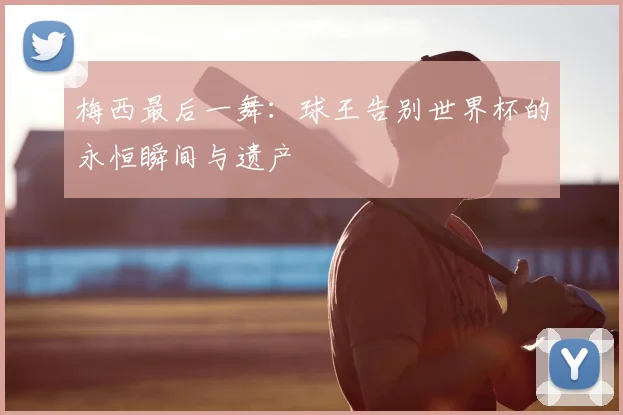 梅西最后一舞:球王告别世界杯的永恒瞬间与遗产