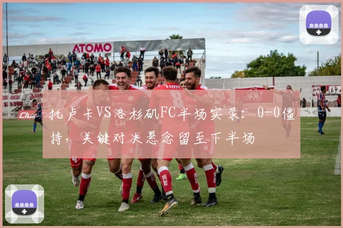 托卢卡VS洛杉矶FC半场实录:0-0僵持,关键对决悬念留至下半场