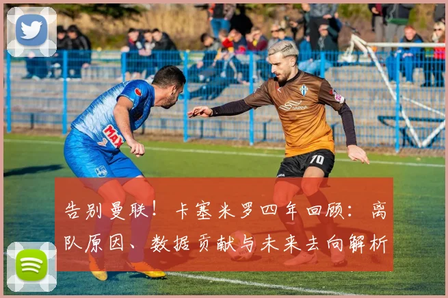 告别曼联!卡塞米罗四年回顾:离队原因、数据贡献与未来去向解析