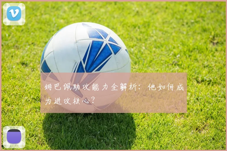 姆巴佩助攻能力全解析:他如何成为进攻核心?