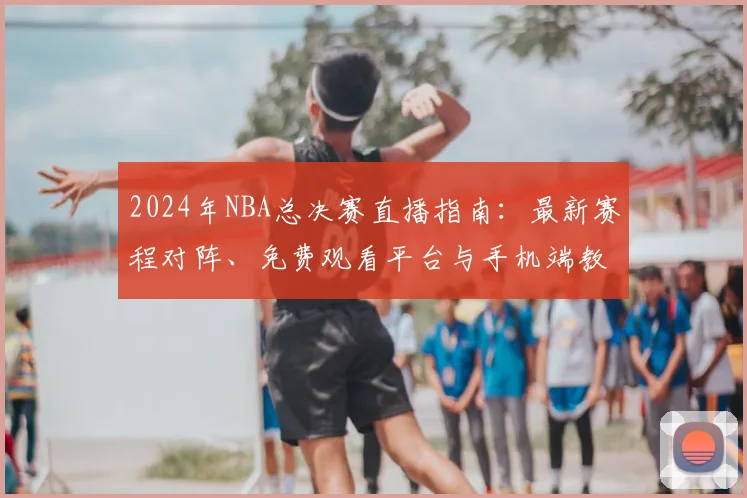 2024年NBA总决赛直播指南:最新赛程对阵、免费观看平台与手机端教程